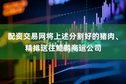 配资交易网将上述分割好的猪肉、精排送往鲲鹏商运公司