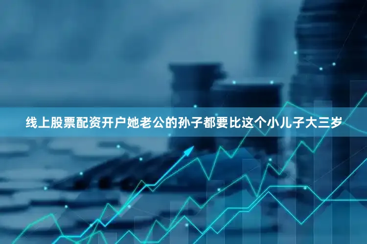 线上股票配资开户她老公的孙子都要比这个小儿子大三岁