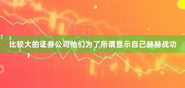 比较大的证券公司他们为了所谓显示自己赫赫战功