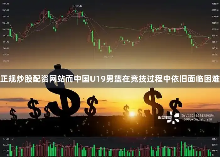 正规炒股配资网站而中国U19男篮在竞技过程中依旧面临困难