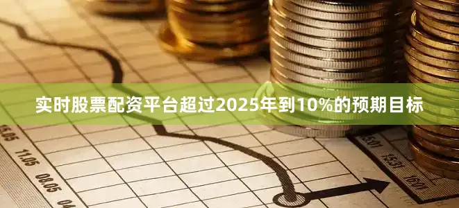 实时股票配资平台超过2025年到10%的预期目标