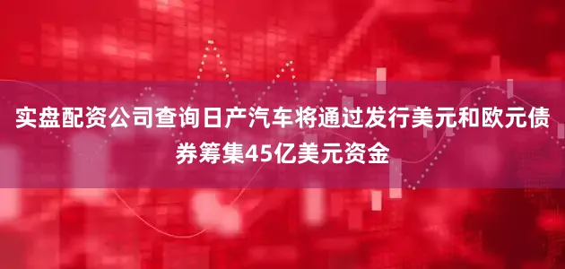 实盘配资公司查询日产汽车将通过发行美元和欧元债券筹集45亿美元资金