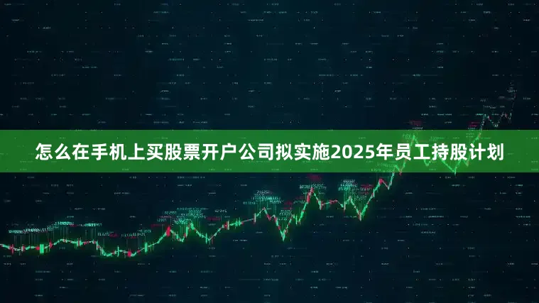 怎么在手机上买股票开户公司拟实施2025年员工持股计划